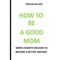 How to Be a Good Mom: Simple Secrets on How to Become a Better Mom - Paperback
