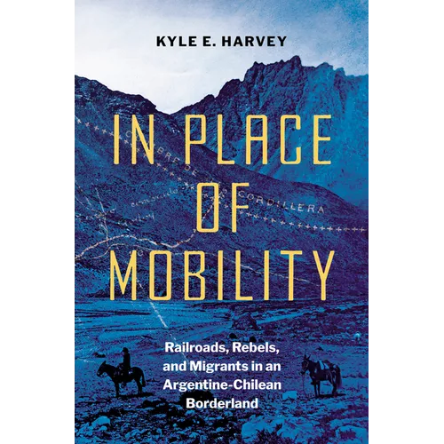 In Place of Mobility: Railroads, Rebels, and Migrants in an Argentine-Chilean Borderland - Hardcover