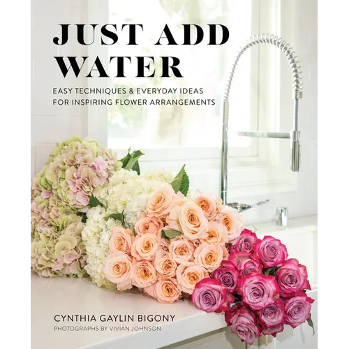 Just Add Water: Easy Techniques and Everyday Ideas for Inspiring Flower Arrangements - Hardcover