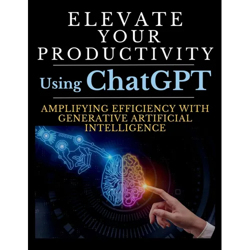 Elevate Your Productivity Using ChatGPT: An In-Depth Resource for Amplifying Efficiency with Generative Artificial Intelligence Technology - Paperback