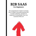 B2B SaaS For Beginners: The Comprehensive Guide To Learning How To Build A Successful Startup, How To Scale A Business, And How To Implement Pricing M - Paperback