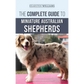 The Complete Guide to Miniature Australian Shepherds: Finding, Caring For, Training, Feeding, Socializing, and Loving Your New Mini Aussie Puppy - Hardcover