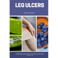 Leg Ulcers: A Beginner's Quick Start Guide to Managing Leg Ulcers Through Diet and Other Natural Methods, With Sample Recipes and a 7-Day Meal Plan - Paperback