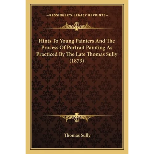 Hints To Young Painters And The Process Of Portrait Painting As Practiced By The Late Thomas Sully (1873) - Paperback