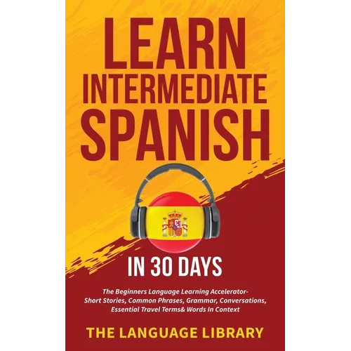 Learn Intermediate Spanish In 30 Days: The Beginners Language Learning Accelerator- Short Stories, Common Phrases, Grammar, Conversations, Essential T - Paperback