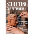 Sculpting for Beginners: A Beginner's Guide to Sculpting In Clay: Guide to Sculpt Clay - Paperback