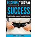 Discipline Your Way to Success: The Definitive Guide to Success Through Self-Discipline: Why Self-Discipline is Crucial to Your Success Story and How - Paperback