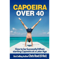 Capoeira Over 40: How to Be Successful When Starting Capoeira at a Later Age - Paperback