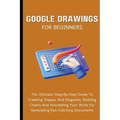 Google Drawings For Beginners: The Ultimate Step-By-Step Guide To Creating Shapes And Diagrams, Building Charts And Annotating Your Work For Generatin - Paperback
