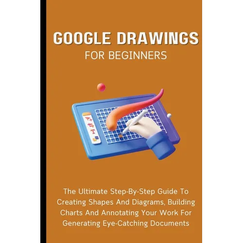 Google Drawings For Beginners: The Ultimate Step-By-Step Guide To Creating Shapes And Diagrams, Building Charts And Annotating Your Work For Generatin - Paperback
