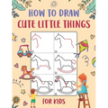 How to Draw Cute Little Things for Kids: An Easy to Follow Step-by-Step Guide for Kids to Draw 50 Cute Little Things. - Paperback