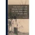The Atlatl Or Spear-Thrower of the Ancient Mexicans - Paperback