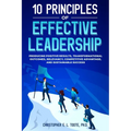 10 Principles of Effective Leadership: Producing Positive Results, Transformational Outcomes, Relevancy, Competitive Advantage, and Sustainable Succes - Paperback