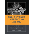 Enlightened Caregiving for Men Who Care: How to Transform Recoveries Into Self-Discoveries Without Getting Overwhelmed - Hardcover