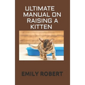 Ultimate Manual on Raising a Kitten: How to Train Kittens, How to Prevent and Solve Cleanliness Problems, How to Make Changes. - Paperback