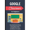 Google Classroom For Beginners: The Comprehensive Guide To Implementing And Innovating Teaching Skills To Better The Quality Of Your Lessons And Motiv - Paperback