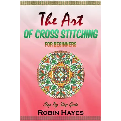 The Art of Cross Stitching for Beginners: Step By Step Guide - Paperback