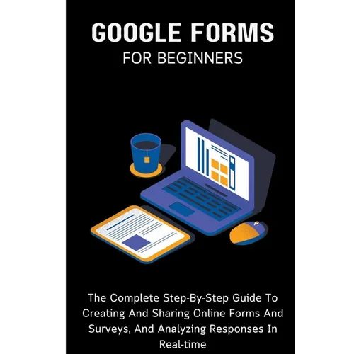 Google Forms For Beginners: The Complete Step-By-Step Guide To Creating And Sharing Online Forms And Surveys, And Analyzing Responses In Real-time - Paperback