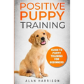 Positive Puppy Training: Guide To Puppy Training For Beginners (Step By Step Positive Approach For Dog Training, Puppy House Training, Puppy Training) - Paperback