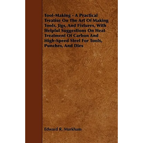 Tool-Making - A Practical Treatise on the Art of Making Tools, Jigs, and Fixtures, with Helpful Suggestions on Heat Treatment of Carbon and High-Speed - Paperback