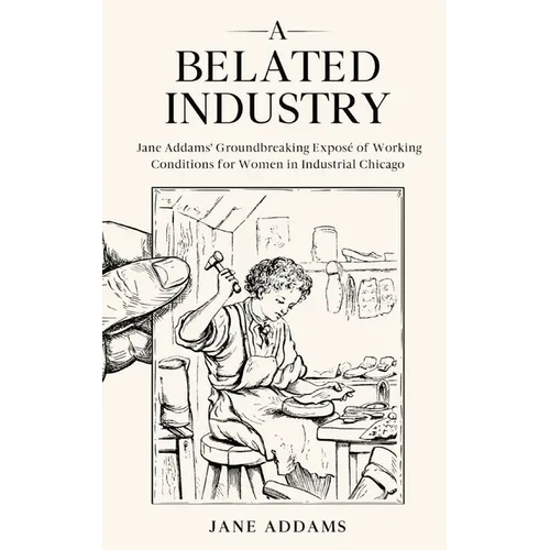 A Belated Industry: Jane Addams' Groundbreaking Exposé of Working Conditions for Women in Industrial Chicago (Annotated) - Paperback