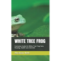 White Tree Frog: Conclusive Guide On White Tree Frog Care, Housing, Health Care And Diet - Paperback